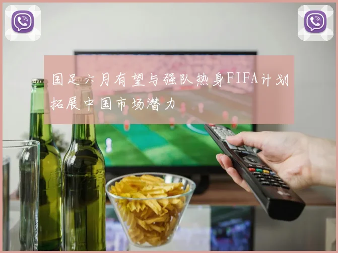 国足六月有望与强队热身FIFA计划拓展中国市场潜力