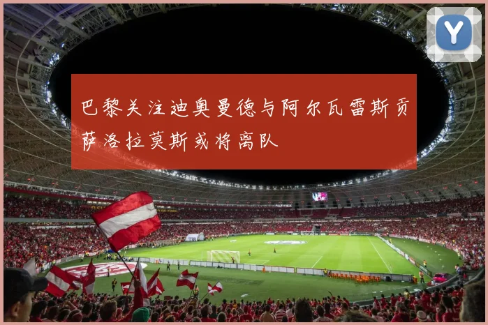 巴黎关注迪奥曼德与阿尔瓦雷斯贡萨洛拉莫斯或将离队