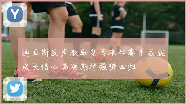 迪亚斯发声激励皇马艰难赛季成就成长信心满满期待强势回归
