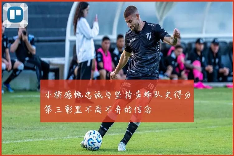 小桥感慨忠诚与坚持黄蜂队史得分第三彰显不离不弃的信念