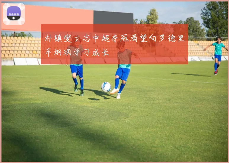 朴镇燮立志中超夺冠渴望向罗德里辛炯珉学习成长