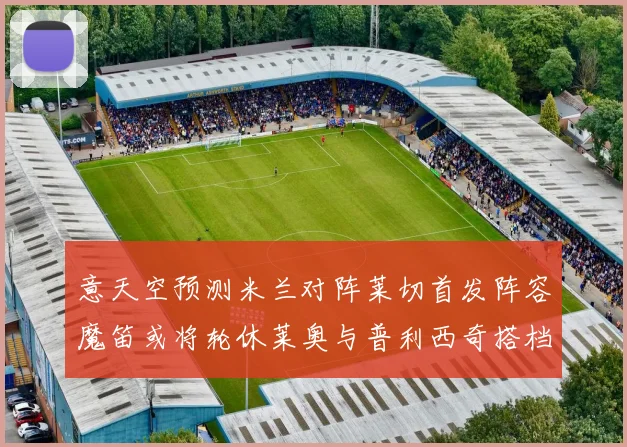 意天空预测米兰对阵莱切首发阵容魔笛或将轮休莱奥与普利西奇搭档出战