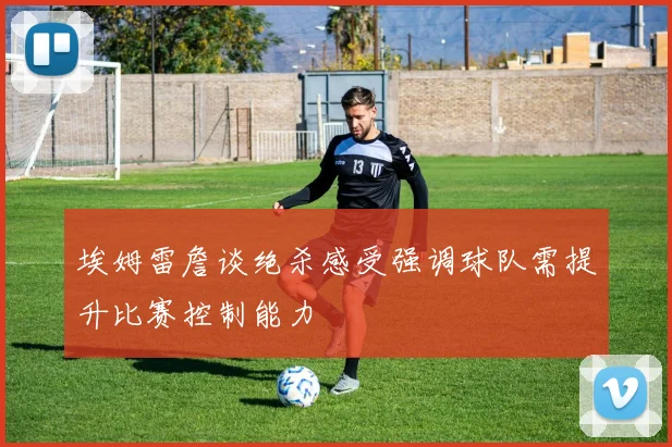 埃姆雷詹谈绝杀感受强调球队需提升比赛控制能力