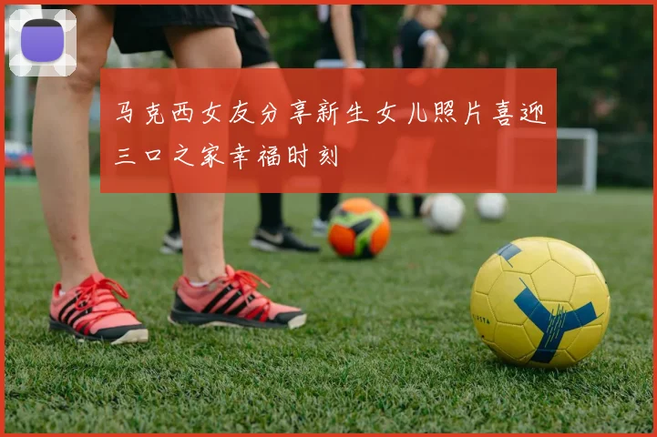 马克西女友分享新生女儿照片喜迎三口之家幸福时刻