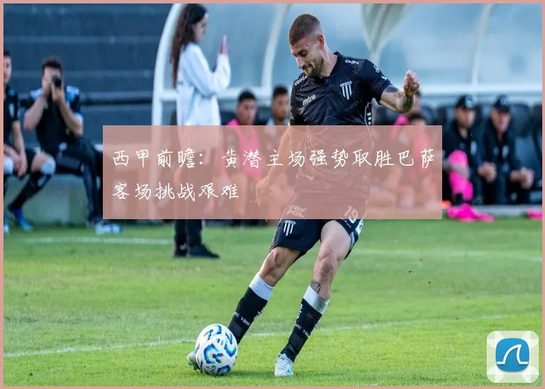 西甲前瞻：黄潜主场强势取胜巴萨客场挑战艰难