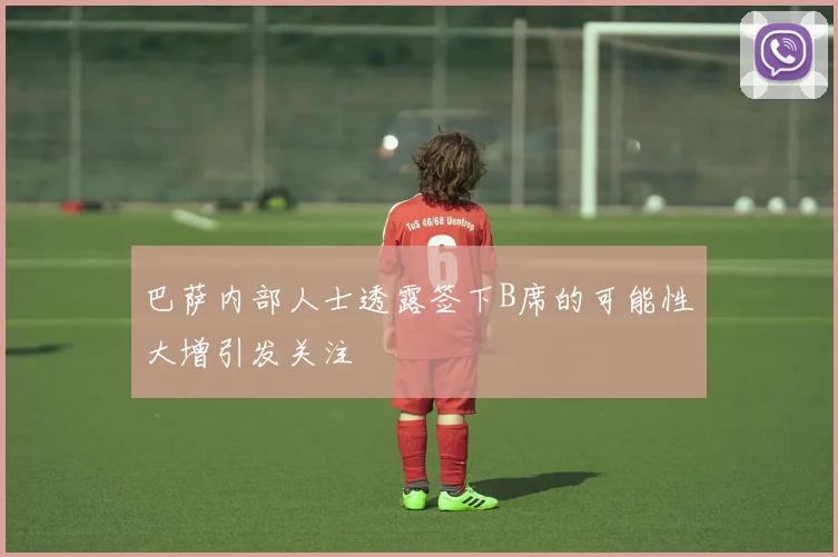 巴萨内部人士透露签下B席的可能性大增引发关注