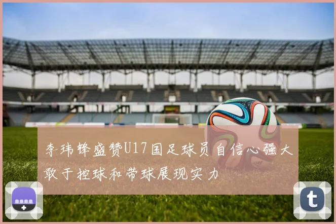 李玮锋盛赞U17国足球员自信心强大敢于控球和带球展现实力
