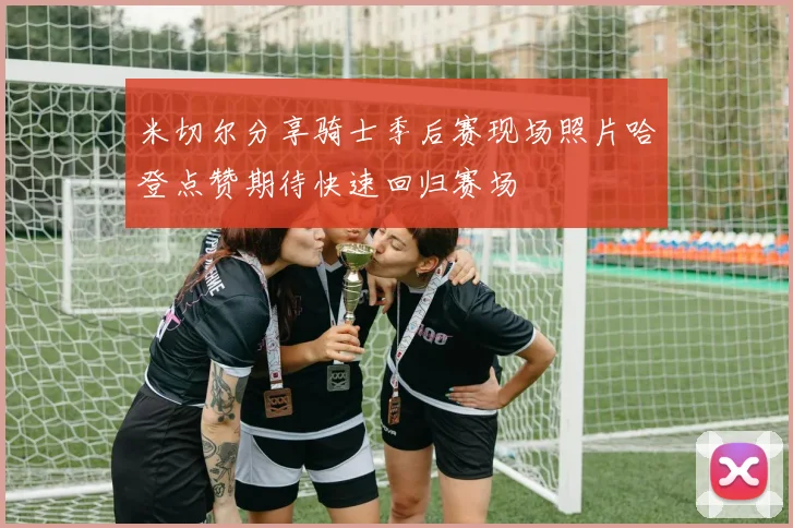 米切尔分享骑士季后赛现场照片哈登点赞期待快速回归赛场