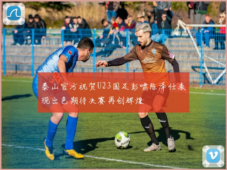 泰山官方祝贺U23国足彭啸陈泽仕表现出色期待决赛再创辉煌