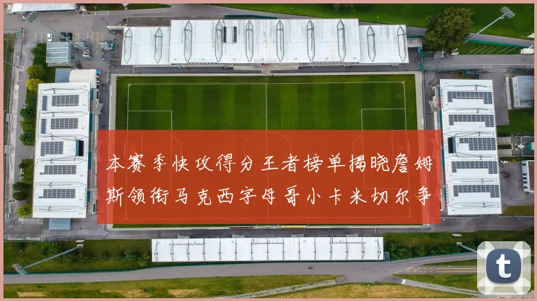 本赛季快攻得分王者榜单揭晓詹姆斯领衔马克西字母哥小卡米切尔争辉