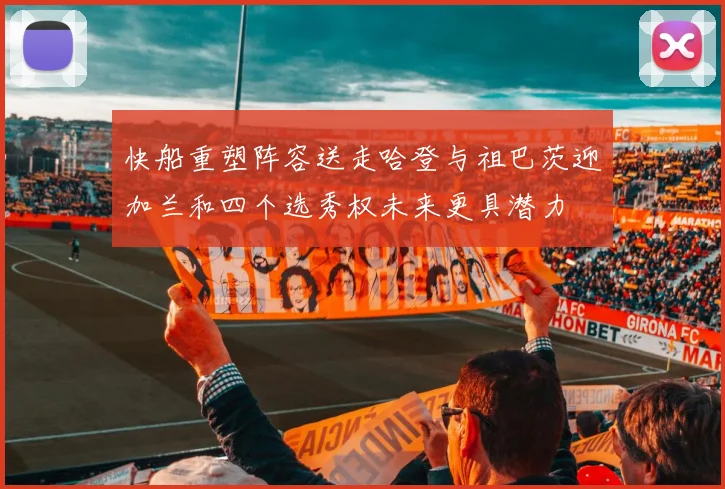 快船重塑阵容送走哈登与祖巴茨迎加兰和四个选秀权未来更具潜力