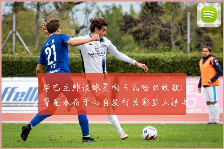 毕巴主帅谈球员向卡瓦哈尔致敬：尊重永存于心自发行为彰显人性之美