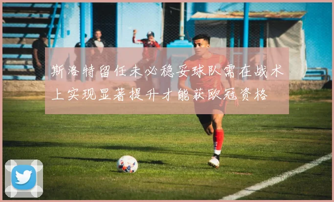 斯洛特留任未必稳妥球队需在战术上实现显著提升才能获欧冠资格