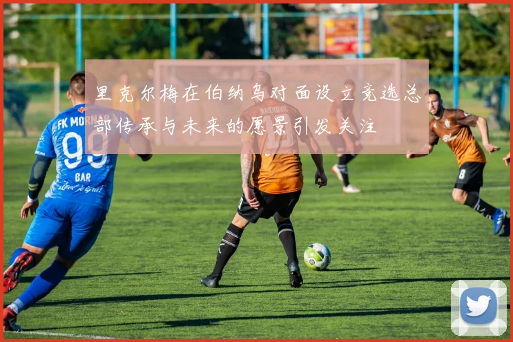 里克尔梅在伯纳乌对面设立竞选总部传承与未来的愿景引发关注